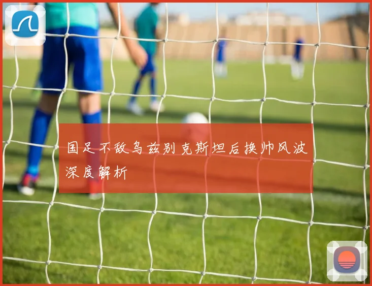 国足不敌乌兹别克斯坦后换帅风波深度解析
