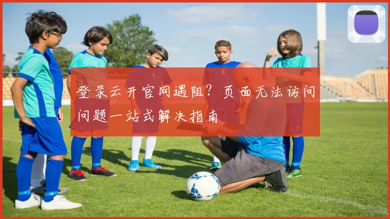 登录云开官网遇阻？页面无法访问问题一站式解决指南
