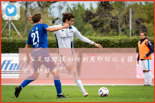 专业足球球探如何利用即时比分提升分析效率？