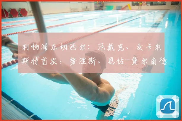 利物浦东切西尔：范戴克、麦卡利斯特首发，努涅斯、恩佐-费尔南德斯替补