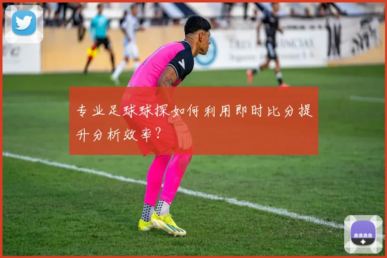 专业足球球探如何利用即时比分提升分析效率？