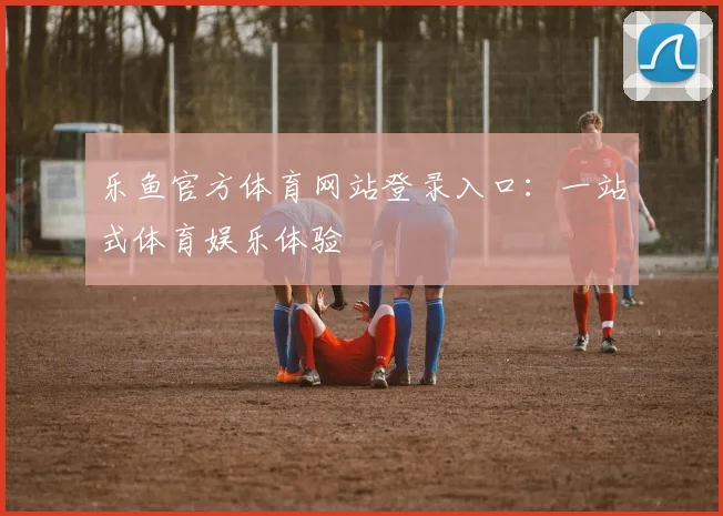 乐鱼官方体育网站登录入口：一站式体育娱乐体验