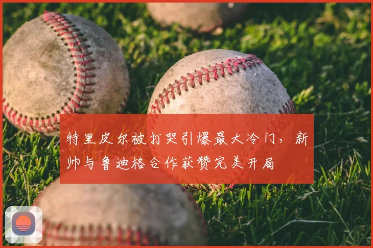 特里皮尔被打哭引爆最大冷门，新帅与鲁迪格合作获赞完美开局