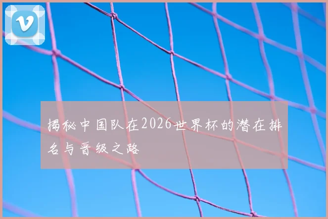 揭秘中国队在2026世界杯的潜在排名与晋级之路