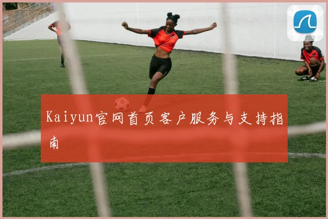 Kaiyun官网首页客户服务与支持指南
